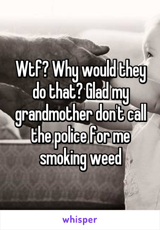 Wtf? Why would they do that? Glad my grandmother don't call the police for me smoking weed