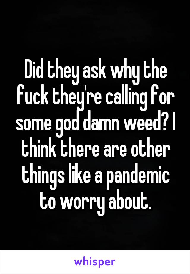 Did they ask why the fuck they're calling for some god damn weed? I think there are other things like a pandemic to worry about.