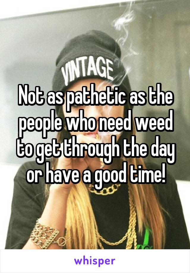 Not as pathetic as the people who need weed to get through the day or have a good time!