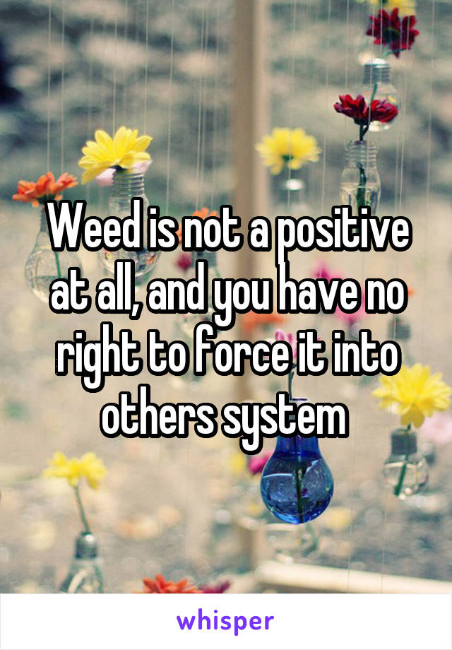 Weed is not a positive at all, and you have no right to force it into others system 