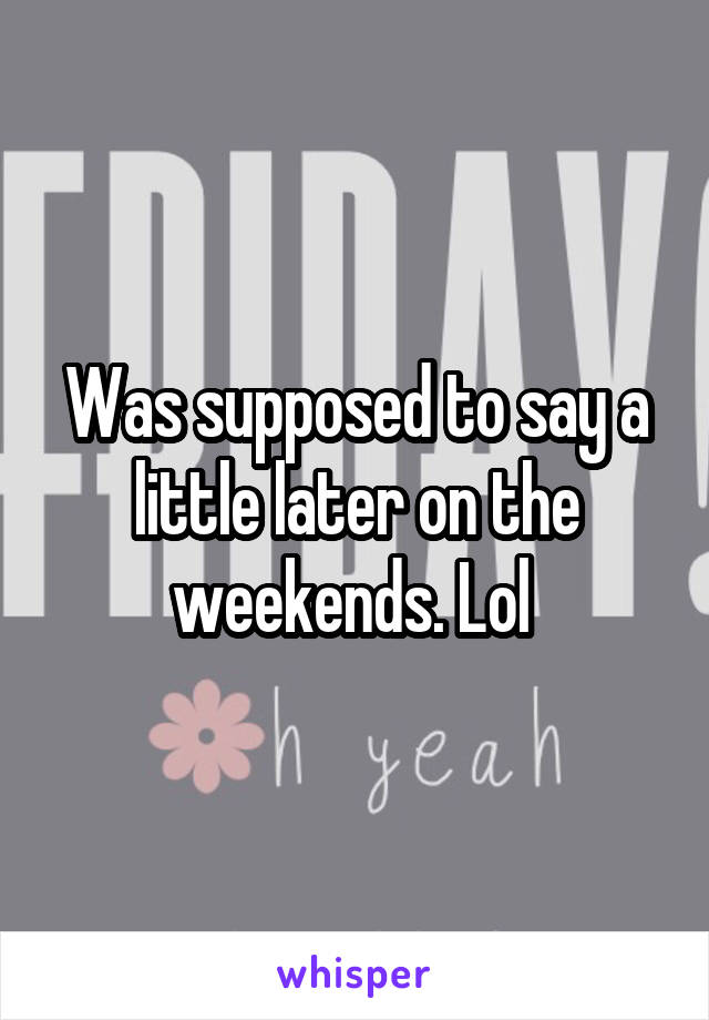 Was supposed to say a little later on the weekends. Lol 