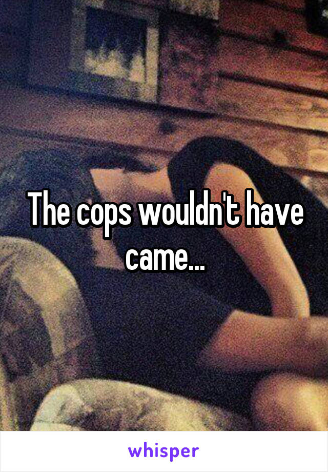 The cops wouldn't have came...