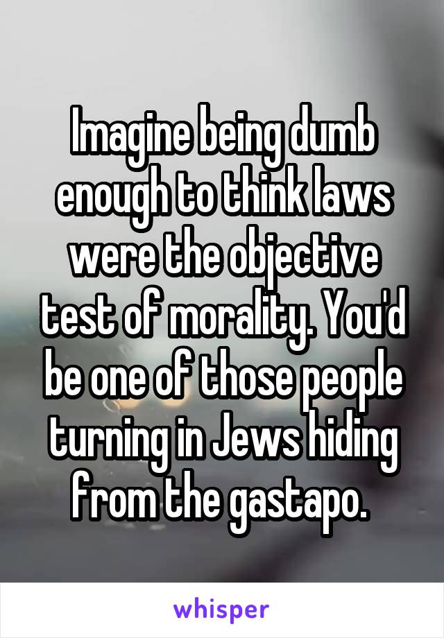 Imagine being dumb enough to think laws were the objective test of morality. You'd be one of those people turning in Jews hiding from the gastapo. 