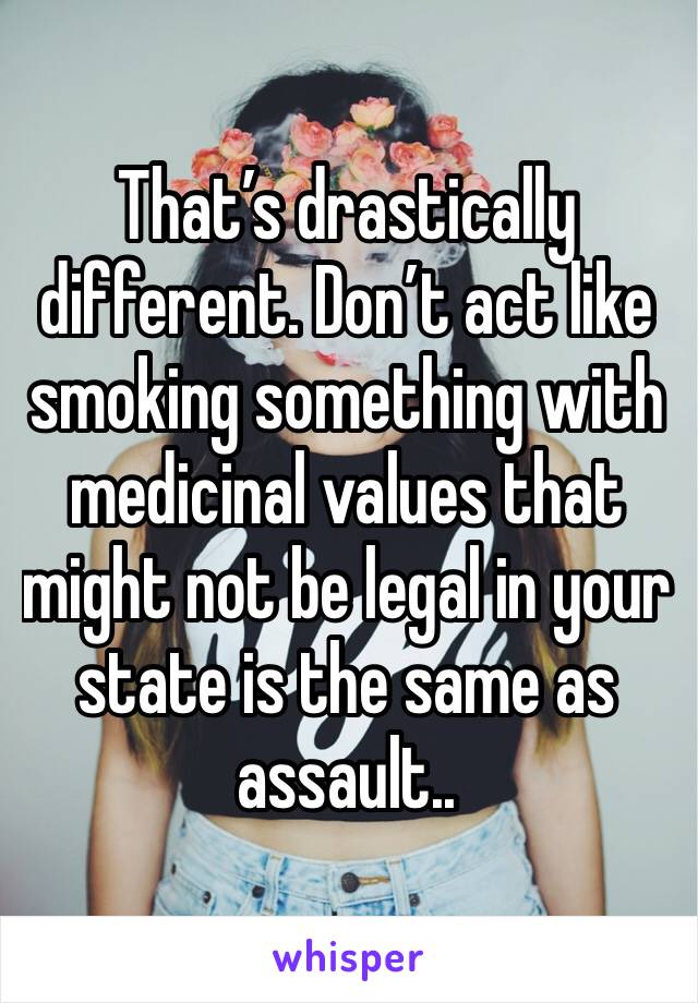 That’s drastically different. Don’t act like smoking something with medicinal values that might not be legal in your state is the same as assault..