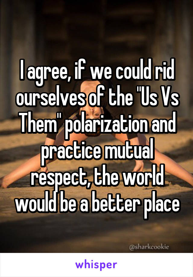 I agree, if we could rid ourselves of the "Us Vs Them" polarization and practice mutual respect, the world would be a better place