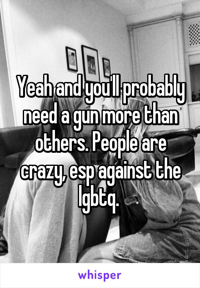 Yeah and you'll probably need a gun more than others. People are crazy, esp against the lgbtq. 