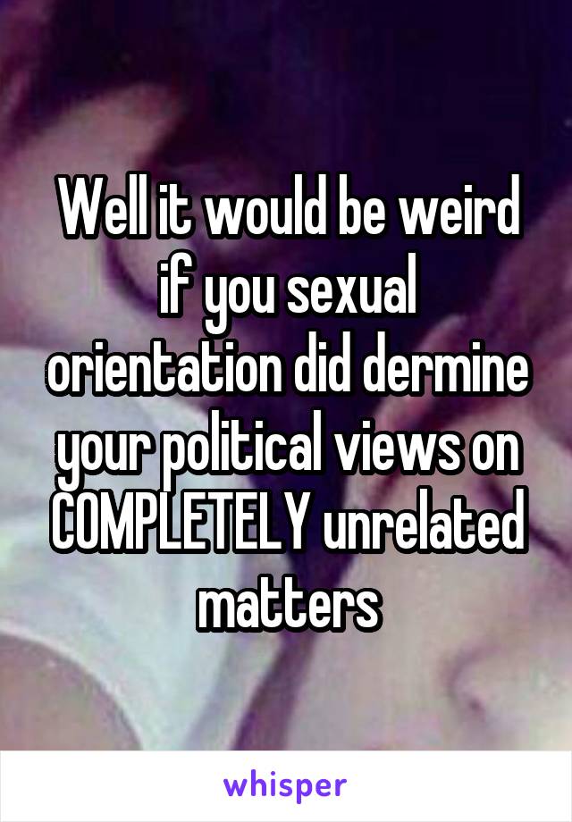 Well it would be weird if you sexual orientation did dermine your political views on COMPLETELY unrelated matters