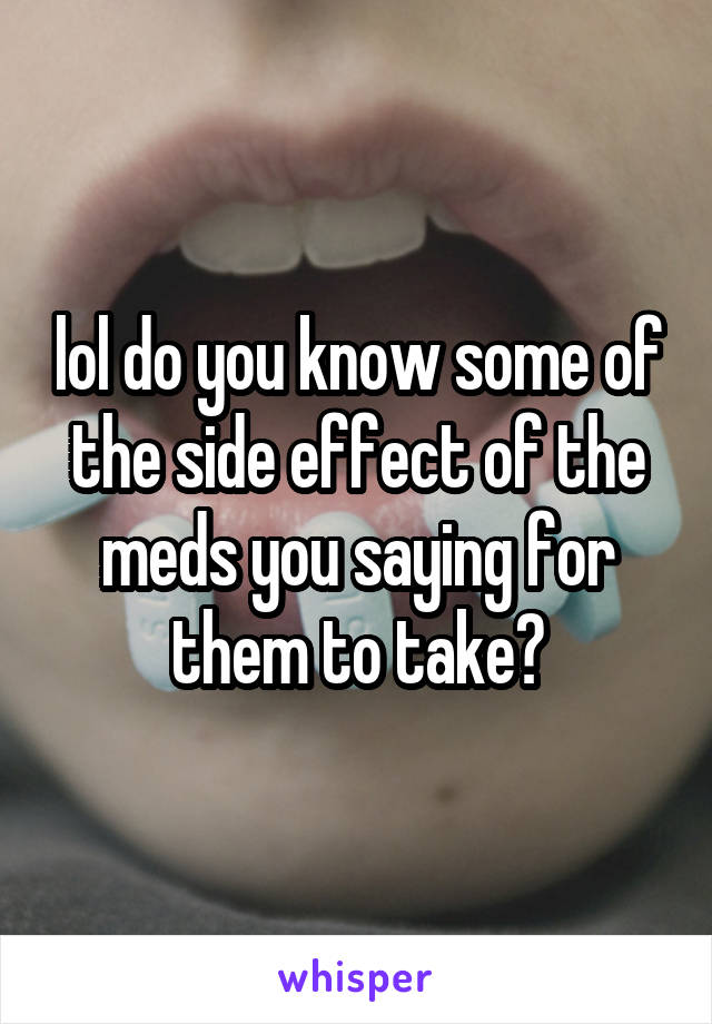 lol do you know some of the side effect of the meds you saying for them to take?