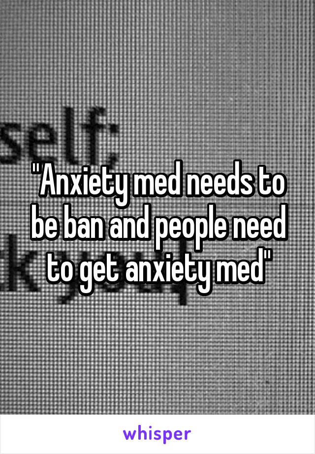 "Anxiety med needs to be ban and people need to get anxiety med"