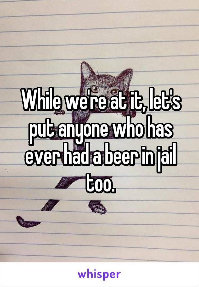 While we're at it, let's put anyone who has ever had a beer in jail too.