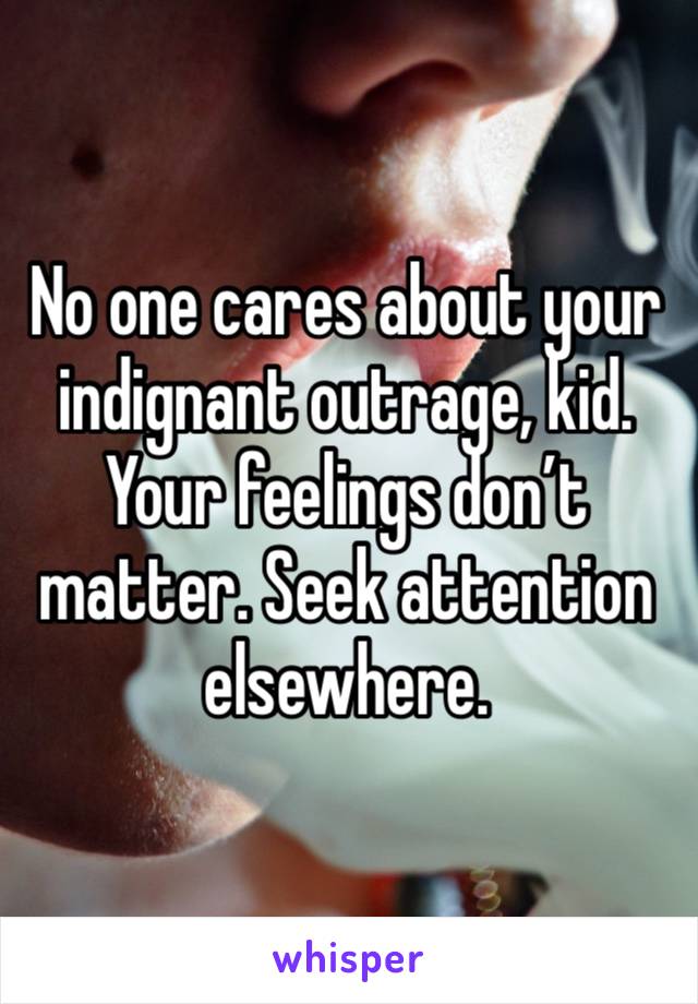 No one cares about your indignant outrage, kid. Your feelings don’t matter. Seek attention elsewhere.