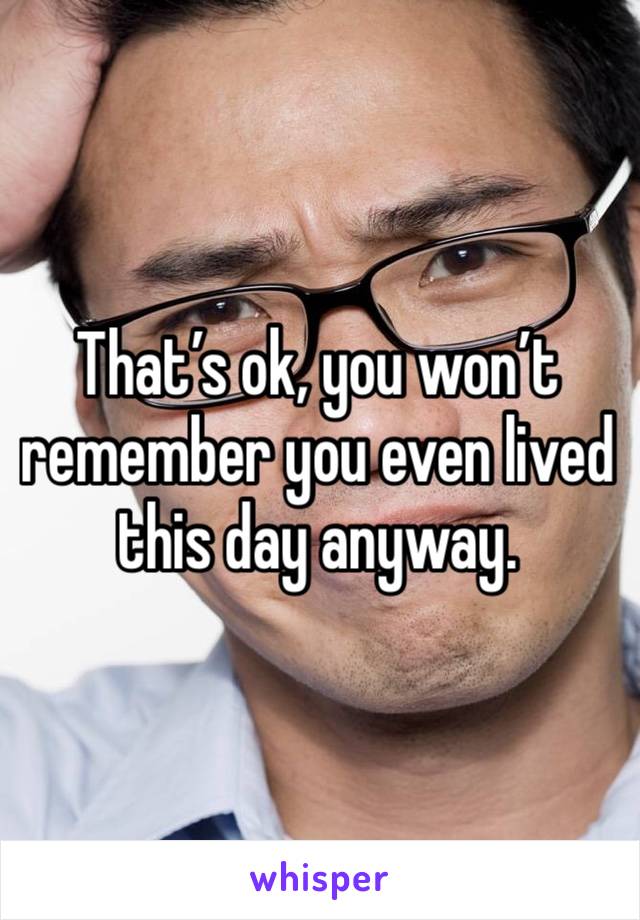 That’s ok, you won’t remember you even lived this day anyway. 