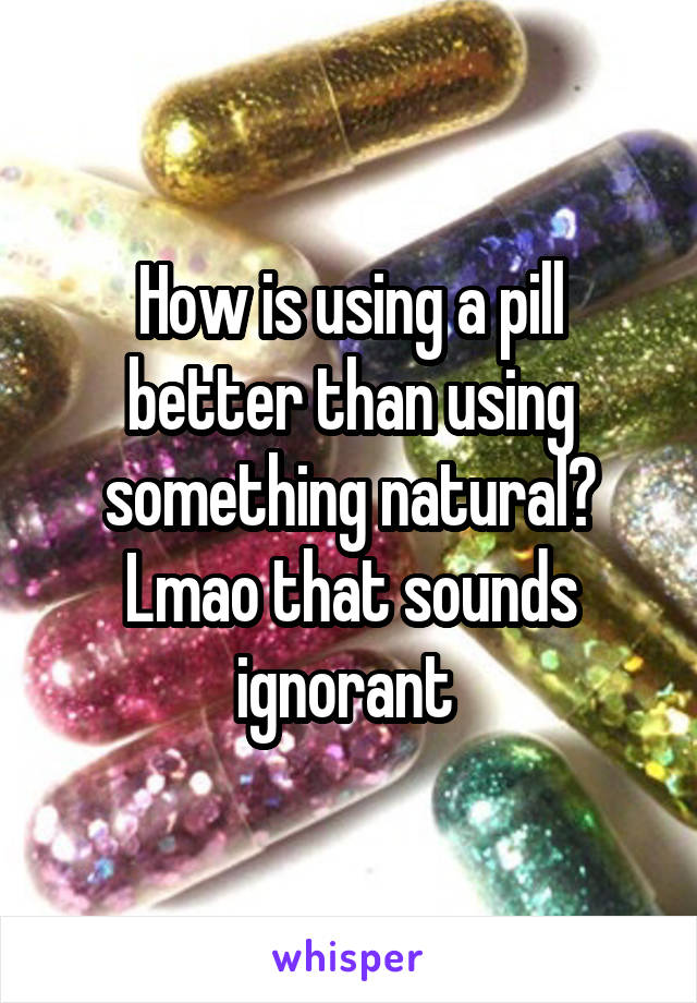 How is using a pill better than using something natural? Lmao that sounds ignorant 