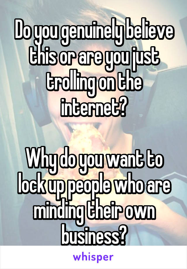 Do you genuinely believe this or are you just trolling on the internet?

Why do you want to lock up people who are minding their own business?