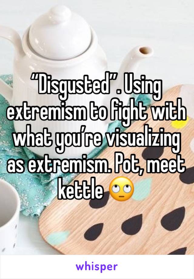 “Disgusted”. Using extremism to fight with what you’re visualizing as extremism. Pot, meet kettle 🙄