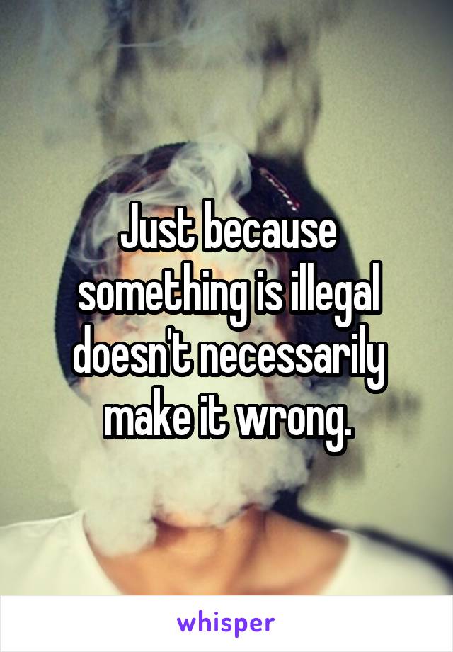 Just because something is illegal doesn't necessarily make it wrong.