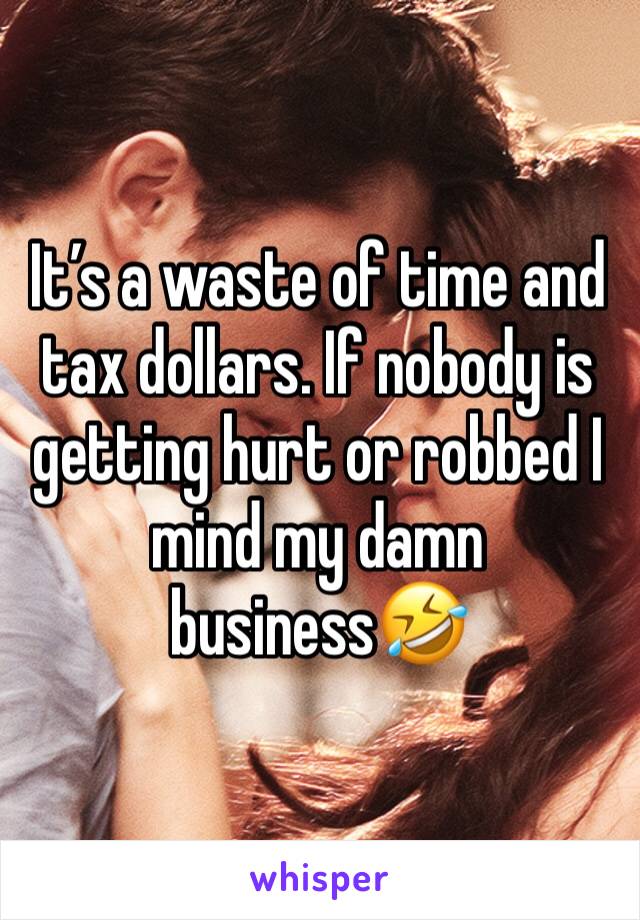 It’s a waste of time and tax dollars. If nobody is getting hurt or robbed I mind my damn business🤣