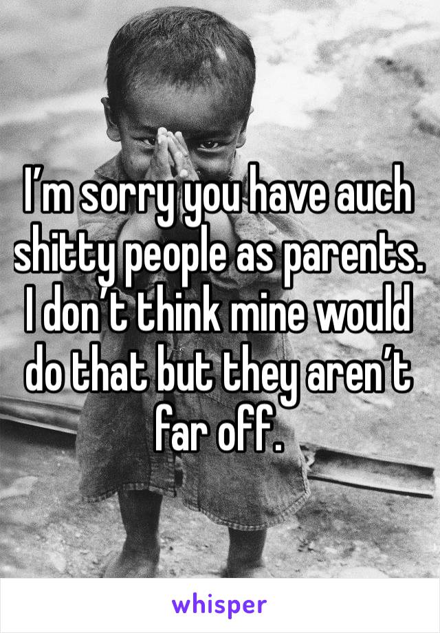 I’m sorry you have auch shitty people as parents. I don’t think mine would do that but they aren’t far off.