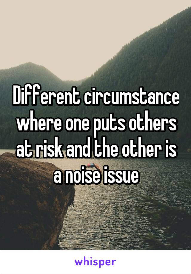 Different circumstance where one puts others at risk and the other is a noise issue