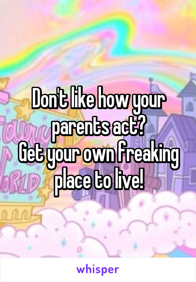 Don't like how your parents act?
Get your own freaking place to live!