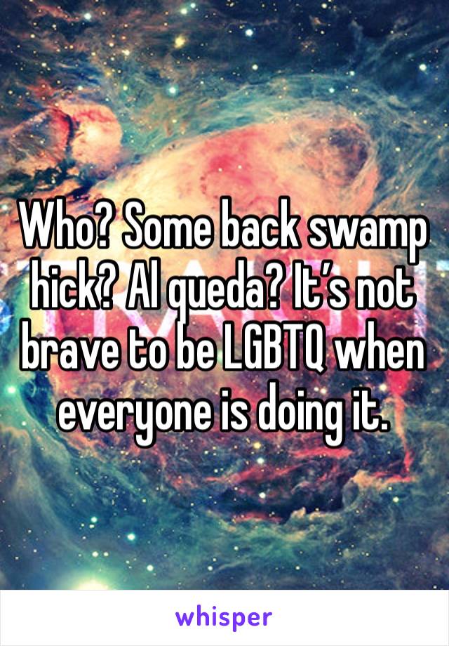 Who? Some back swamp hick? Al queda? It’s not brave to be LGBTQ when everyone is doing it.