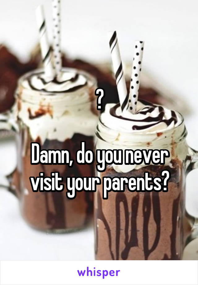 ?

Damn, do you never visit your parents?