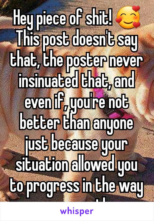 Hey piece of shit! 🥰
This post doesn't say that, the poster never insinuated that, and even if, you're not better than anyone just because your situation allowed you to progress in the way you want!