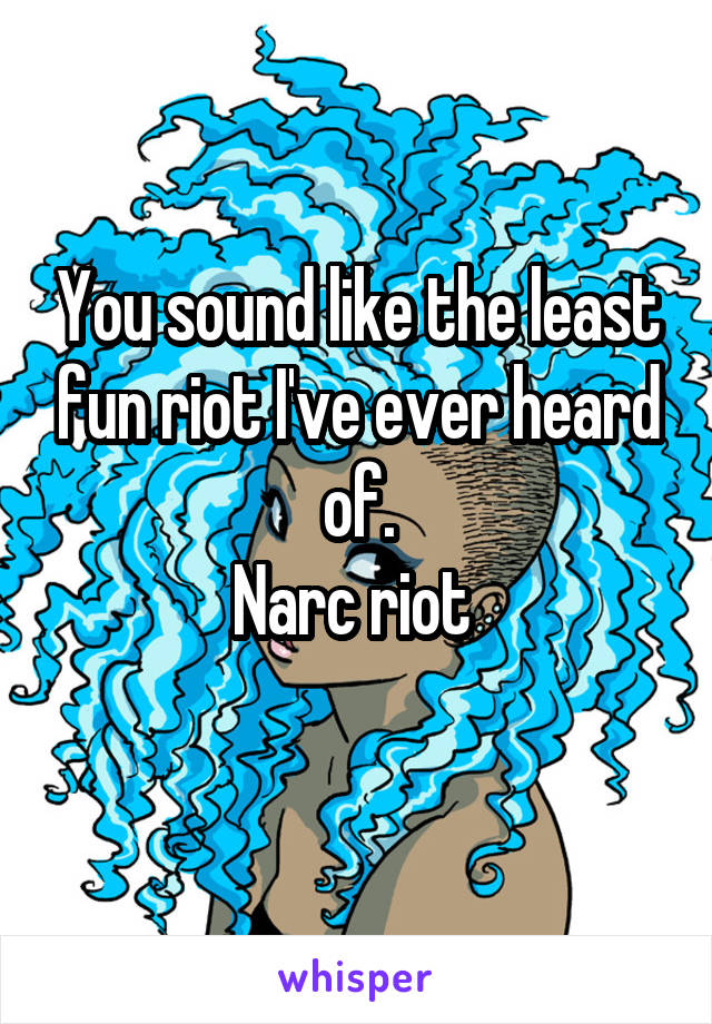 You sound like the least fun riot I've ever heard of.
Narc riot 
