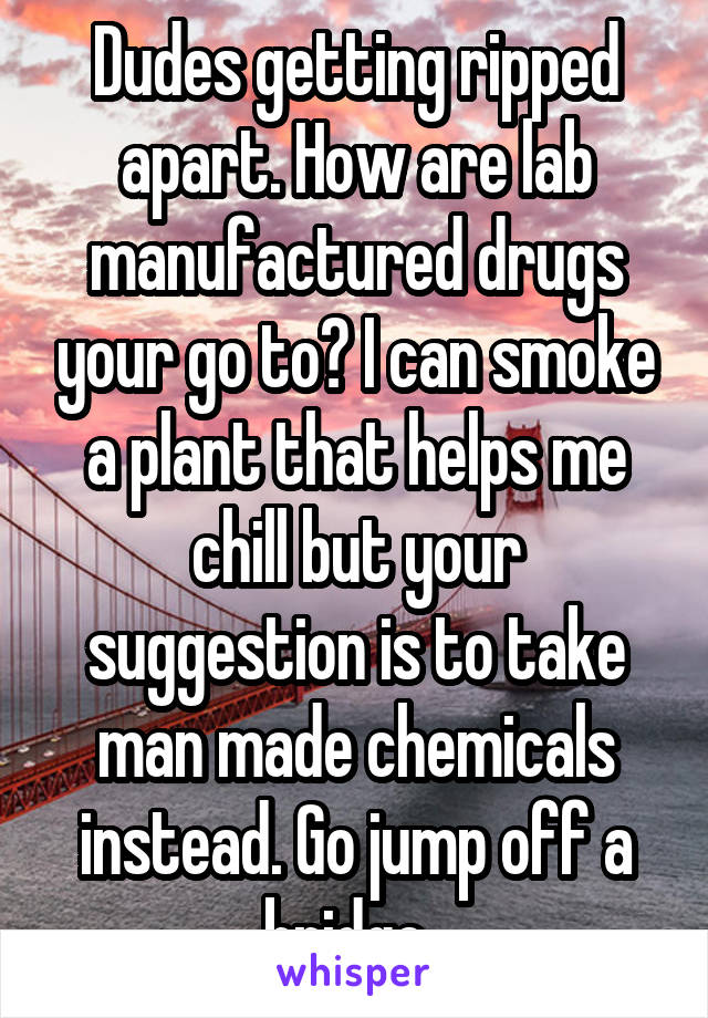 Dudes getting ripped apart. How are lab manufactured drugs your go to? I can smoke a plant that helps me chill but your suggestion is to take man made chemicals instead. Go jump off a bridge. 