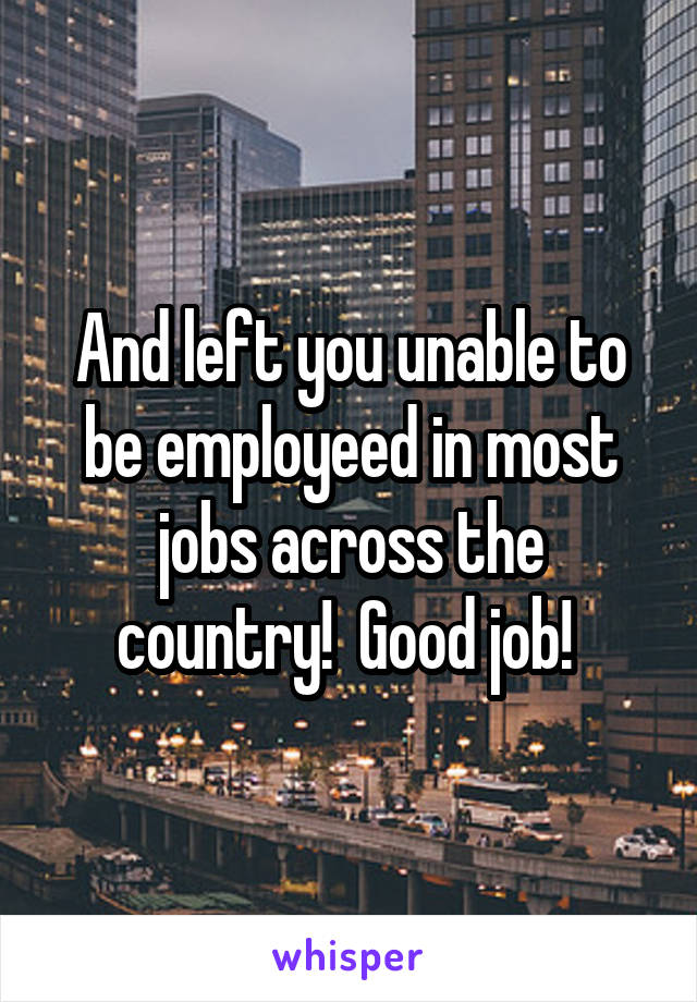 And left you unable to be employeed in most jobs across the country!  Good job! 