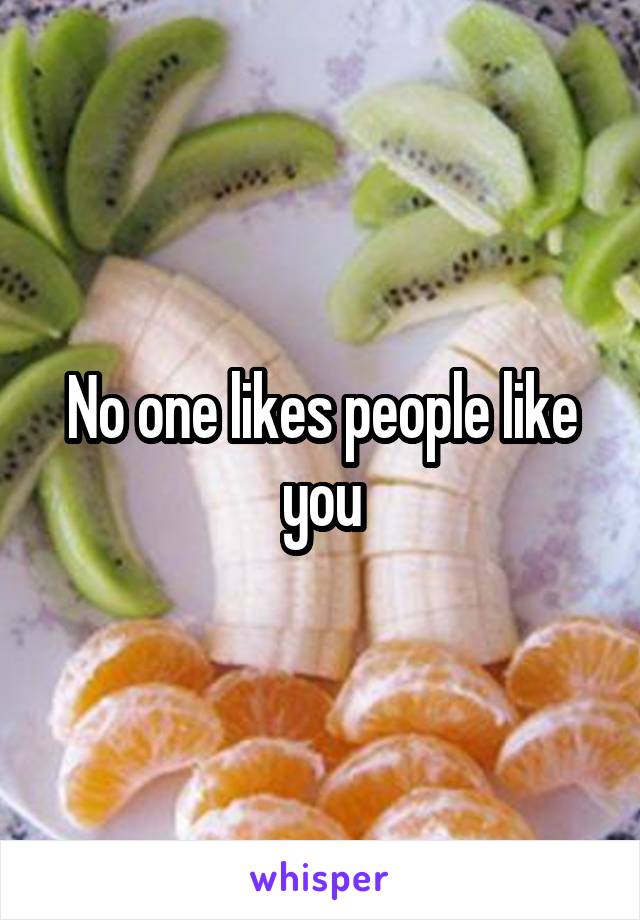 No one likes people like you