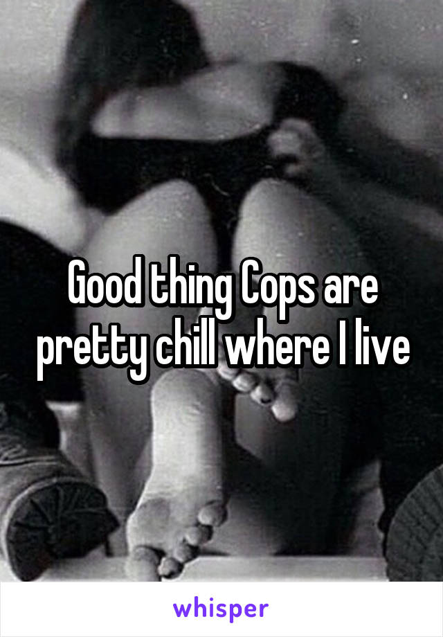 Good thing Cops are pretty chill where I live