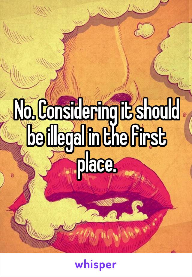 No. Considering it should be illegal in the first place.