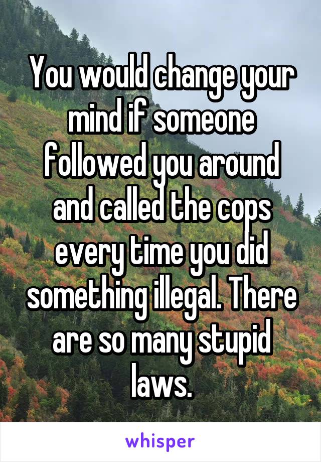 You would change your mind if someone followed you around and called the cops every time you did something illegal. There are so many stupid laws.