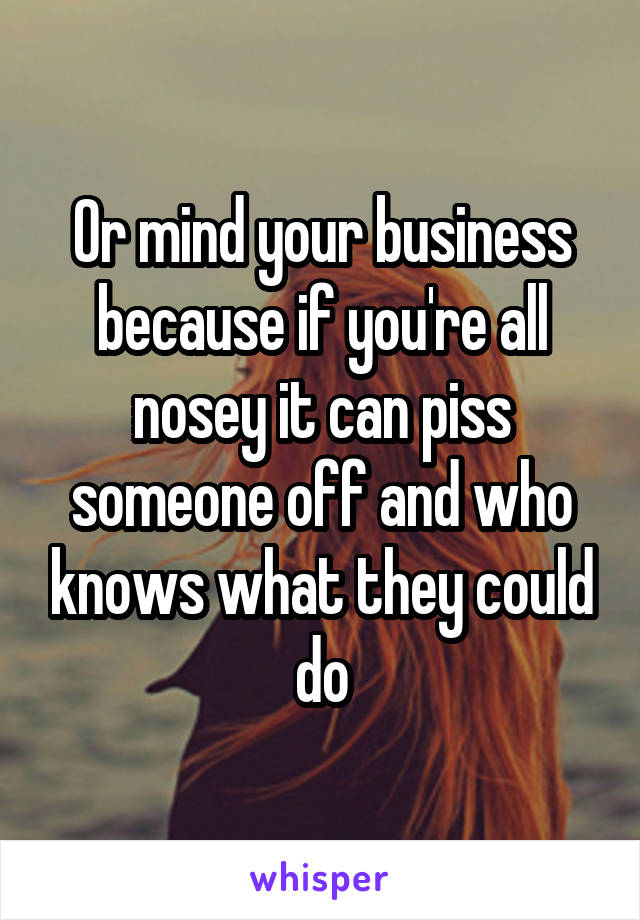 Or mind your business because if you're all nosey it can piss someone off and who knows what they could do