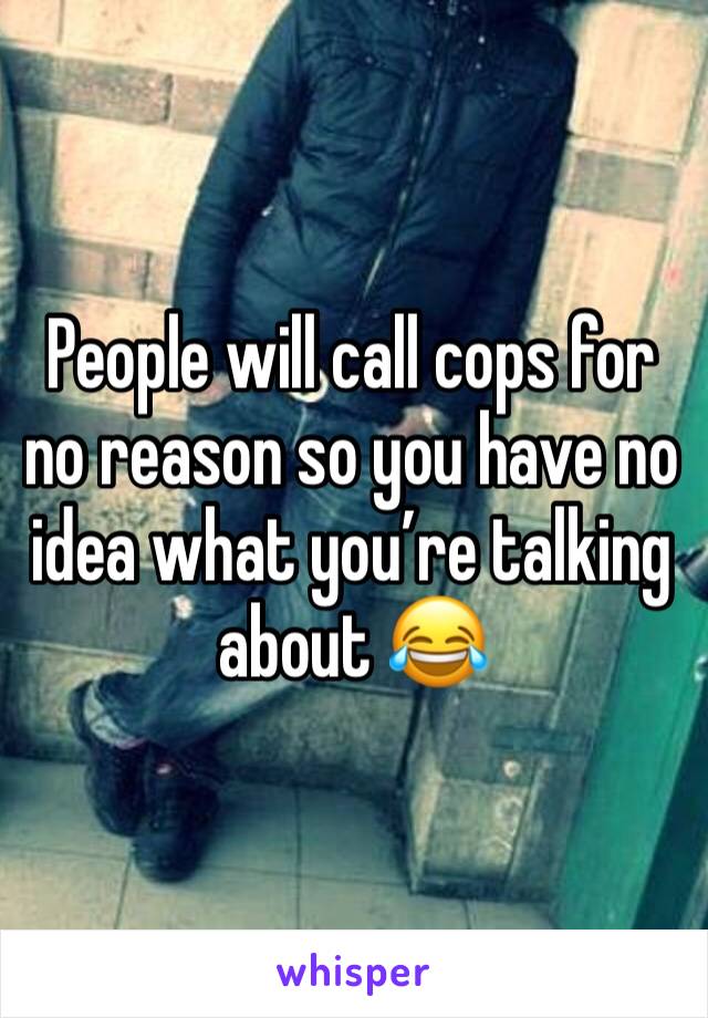 People will call cops for no reason so you have no idea what you’re talking about 😂 