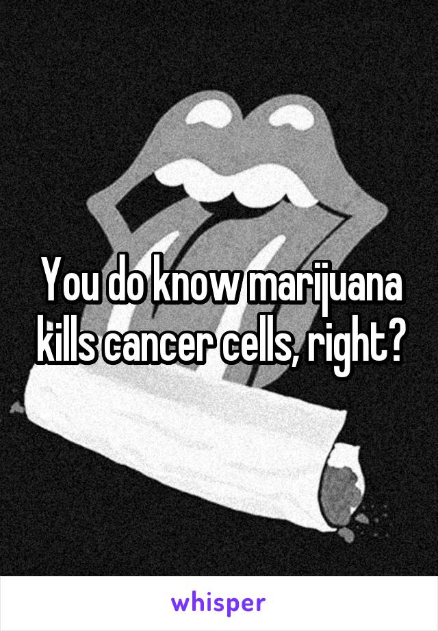 You do know marijuana kills cancer cells, right?