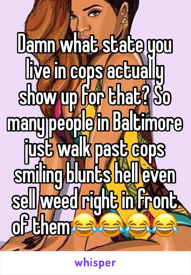 Damn what state you live in cops actually show up for that? So many people in Baltimore just walk past cops smiling blunts hell even sell weed right in front of them😂😂😂😂