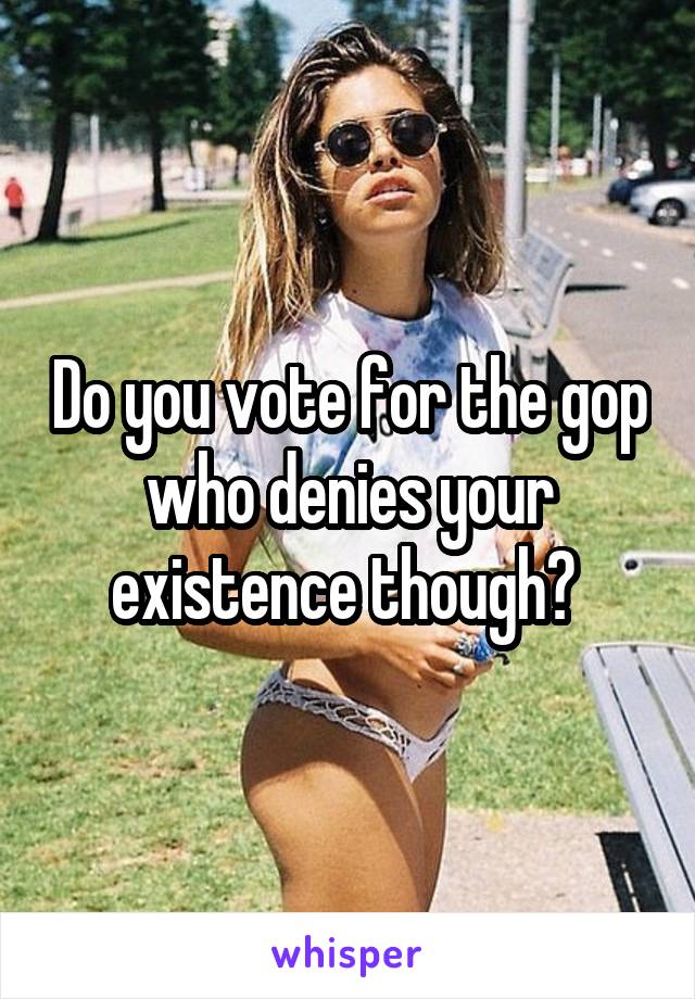 Do you vote for the gop who denies your existence though? 