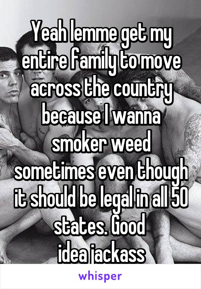 Yeah lemme get my entire family to move across the country because I wanna smoker weed sometimes even though it should be legal in all 50 states. Good 
idea jackass