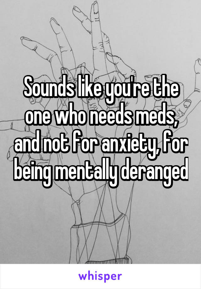 Sounds like you're the one who needs meds, and not for anxiety, for being mentally deranged 