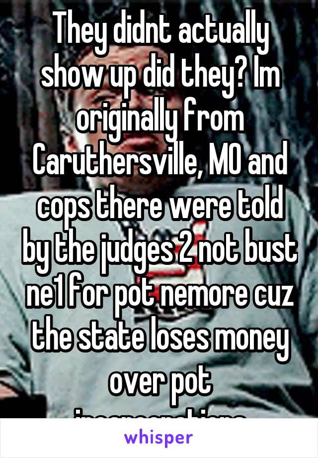 They didnt actually show up did they? Im originally from Caruthersville, MO and cops there were told by the judges 2 not bust ne1 for pot nemore cuz the state loses money over pot incarcerations