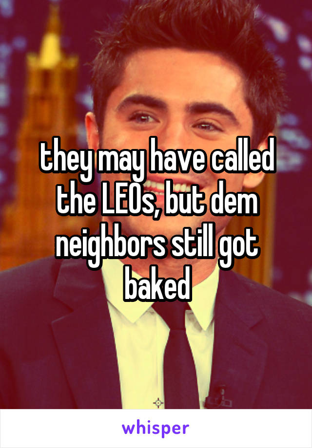 they may have called the LEOs, but dem neighbors still got baked