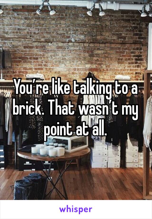 You’re like talking to a brick. That wasn’t my point at all.