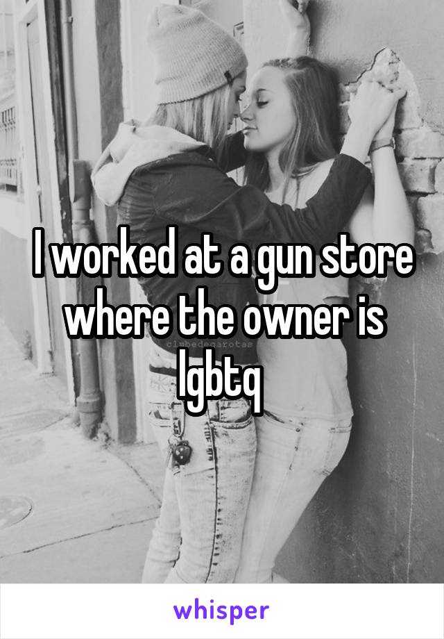 I worked at a gun store where the owner is lgbtq 