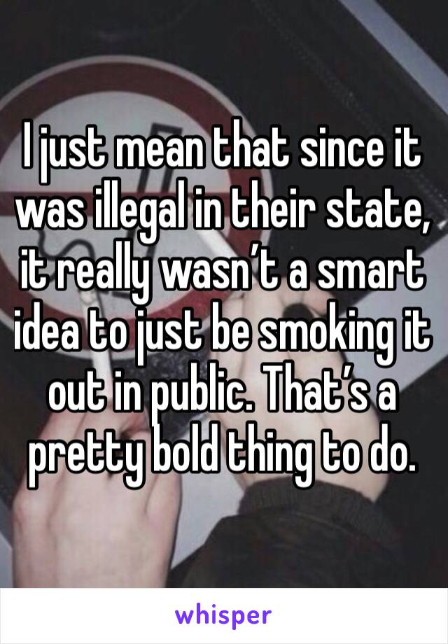 I just mean that since it was illegal in their state, it really wasn’t a smart idea to just be smoking it out in public. That’s a pretty bold thing to do. 