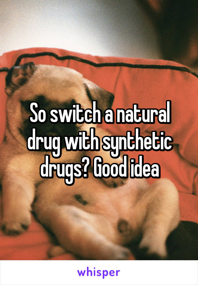 So switch a natural drug with synthetic drugs? Good idea