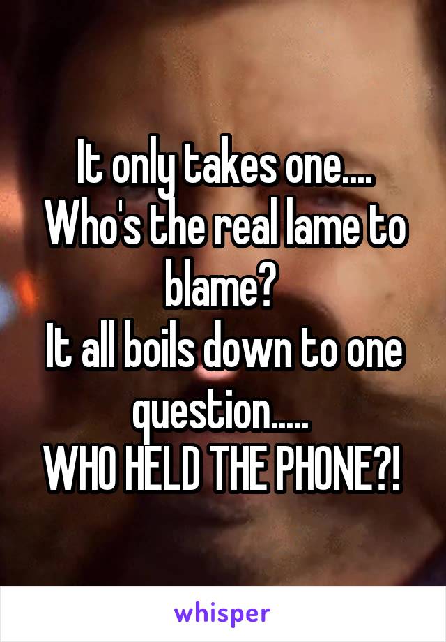 It only takes one.... Who's the real lame to blame? 
It all boils down to one question..... 
WHO HELD THE PHONE?! 