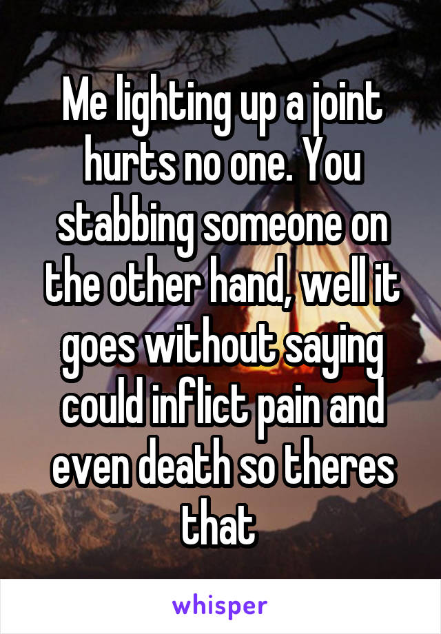 Me lighting up a joint hurts no one. You stabbing someone on the other hand, well it goes without saying could inflict pain and even death so theres that 