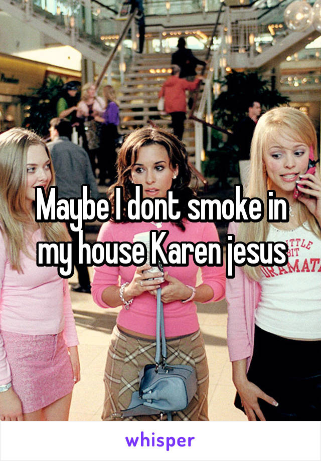 Maybe I dont smoke in my house Karen jesus